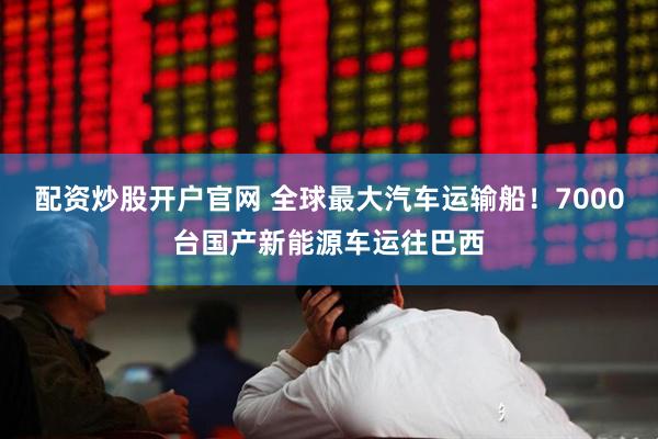 配资炒股开户官网 全球最大汽车运输船！7000台国产新能源车运往巴西