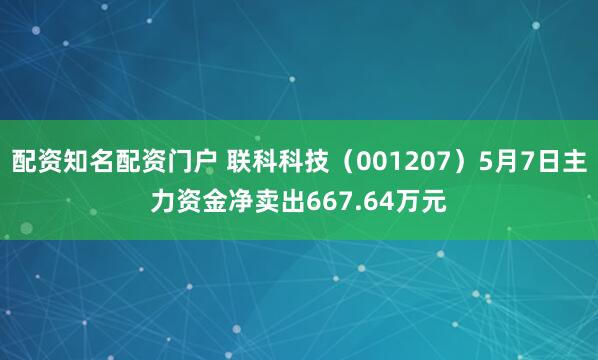 配资知名配资门户 联科科技（001207）5月7日主力资金净卖出667.64万元