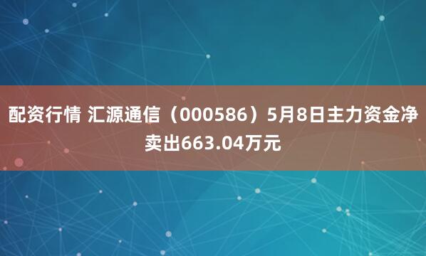 配资行情 汇源通信（000586）5月8日主力资金净卖出663.04万元
