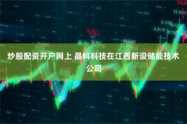 炒股配资开户网上 晶科科技在江西新设储能技术公司