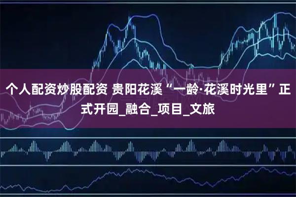 个人配资炒股配资 贵阳花溪“一龄·花溪时光里”正式开园_融合_项目_文旅