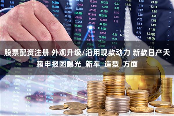 股票配资注册 外观升级/沿用现款动力 新款日产天籁申报图曝光_新车_造型_方面