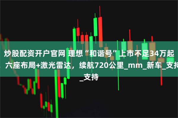 炒股配资开户官网 理想“和谐号”上市不足34万起！六座布局+激光雷达，续航720公里_mm_新车_支持