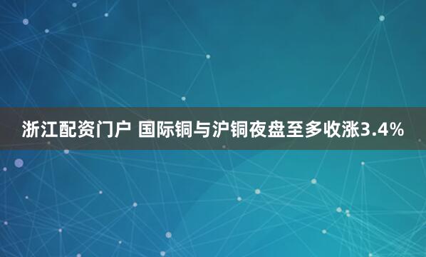 浙江配资门户 国际铜与沪铜夜盘至多收涨3.4%
